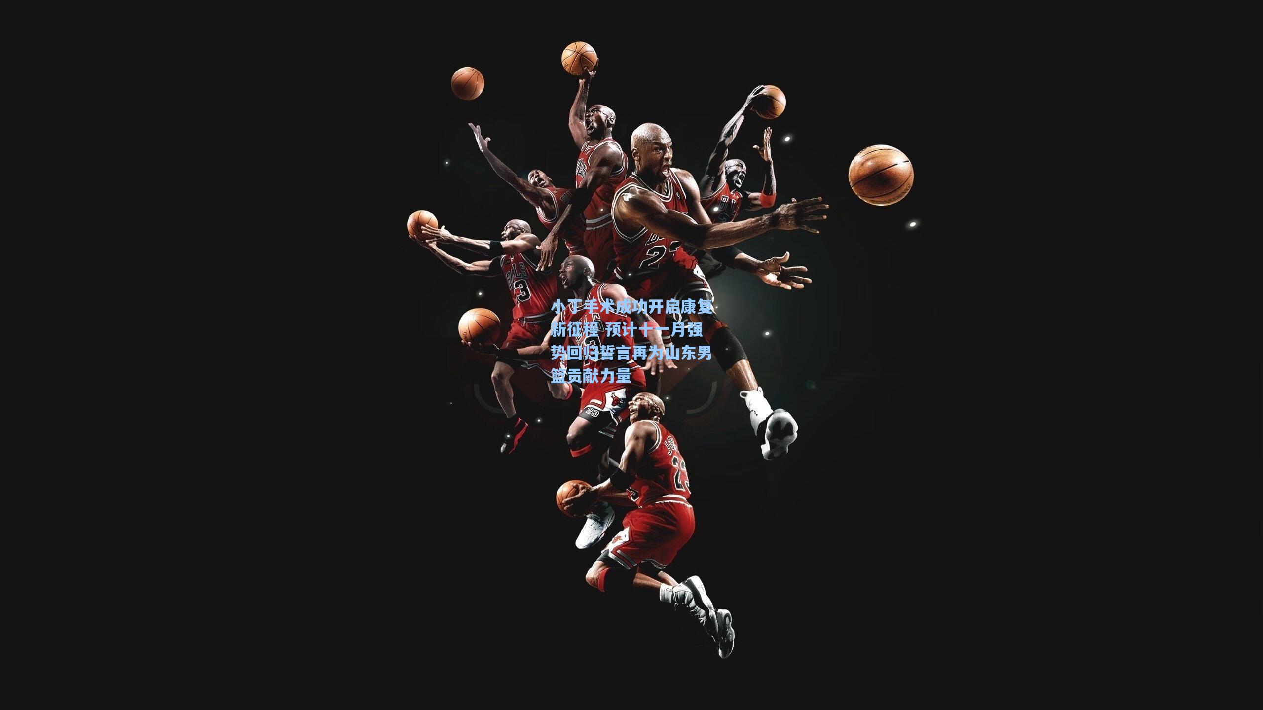 小丁手术成功开启康复新征程 预计十一月强势回归誓言再为山东男篮贡献力量